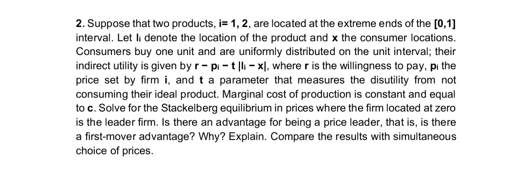 2. Suppose that two products, i= 1, 2, are located at the extreme ends of the [0,1]
interval. Let li denote the location of the product and x the consumer locations.
Consumers buy one unit and are uniformly distributed on the unit interval; their
indirect utility is given by r - pi - t |li - xl, where r is the willingness to pay, pi the
price set by firm i, and t a parameter that measures the disutility from not
consuming their ideal product. Marginal cost of production is constant and equal
to c. Solve for the Stackelberg equilibrium in prices where the firm located at zero
is the leader firm. Is there an advantage for being a price leader, that is, is there
a first-mover advantage? Why? Explain. Compare the results with simultaneous
choice of prices.