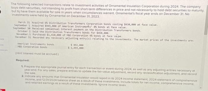 ook
TIME
rences
The following selected transactions relate to investment activities of Ornamental Insulation Corporation during 2024. The company
buys debt securities, not intending to profit from short-term differences in price and not necessarily to hold debt securities to maturity,
but to have them available for sale in years when circumstances warrant. Ornamental's fiscal year ends on December 31. No
investments were held by Ornamental on December 31, 2023.
March 31 Acquired 6% Distribution Transformers Corporation bonds costing $430,000 at face value.
September 1 Acquired $945,000 of American Instruments' 8% bonds at face value.
September 30 Received semiannual interest payment on the Distribution Transformers bonds.
October 2 Sold the Distribution Transformers bonds for $458,000.
November 1 Purchased $1,410,000 of M&D Corporation 4% bonds at face va.de.
December 31 Recorded any necessary adjusting entry(s) relating to the investments. The market prices of the investments are:
American Instruments bonds
M&D Corporation bonds
(Hint Interest must be accrued)
$ 892,000
$ 1,493,000
Required:
1. Prepare the appropriate journal entry for each transaction or event during 2024, as well as any adjusting entries necessary at
year-end. For any sales, prepare entries to update the fair-value adjustment, record any reclassification adjustment, and record
the sale.
2. Indicate any amounts that Ornamental Insulation would report in its 2024 income statement, 2024 statement of comprehensive
income, and 12/31/2024 balance sheet as a result of these investments Include totals for net income, comprehensive income.
and retained earnings as a result of these investments Ignore income taxes
