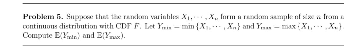 Problem 5. Suppose that the random variables X₁,, X, form a random sample of size n from a
continuous distribution with CDF F. Let Ymin = min{X1, , Xn} and Ymax = max {X1,,Xn}.
...
Compute E(Ymin) and E(Ymax).