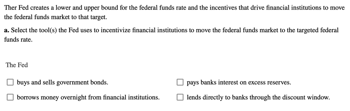 Ther Fed creates a lower and upper bound for the federal funds rate and the incentives that drive financial institutions to move
the federal funds market to that target.
a. Select the tool(s) the Fed uses to incentivize financial institutions to move the federal funds market to the targeted federal
funds rate.
The Fed
buys and sells government bonds.
borrows money overnight from financial institutions.
pays banks interest on excess reserves.
lends directly to banks through the discount window.