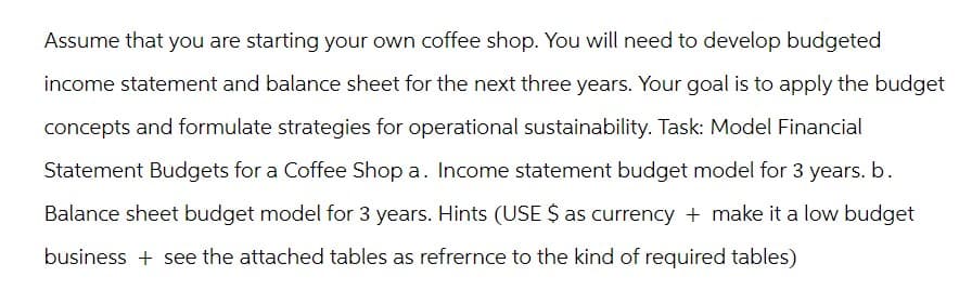 Assume that you are starting your own coffee shop. You will need to develop budgeted
income statement and balance sheet for the next three years. Your goal is to apply the budget
concepts and formulate strategies for operational sustainability. Task: Model Financial
Statement Budgets for a Coffee Shop a. Income statement budget model for 3 years. b.
Balance sheet budget model for 3 years. Hints (USE $ as currency + make it a low budget
business + see the attached tables as refrernce to the kind of required tables)