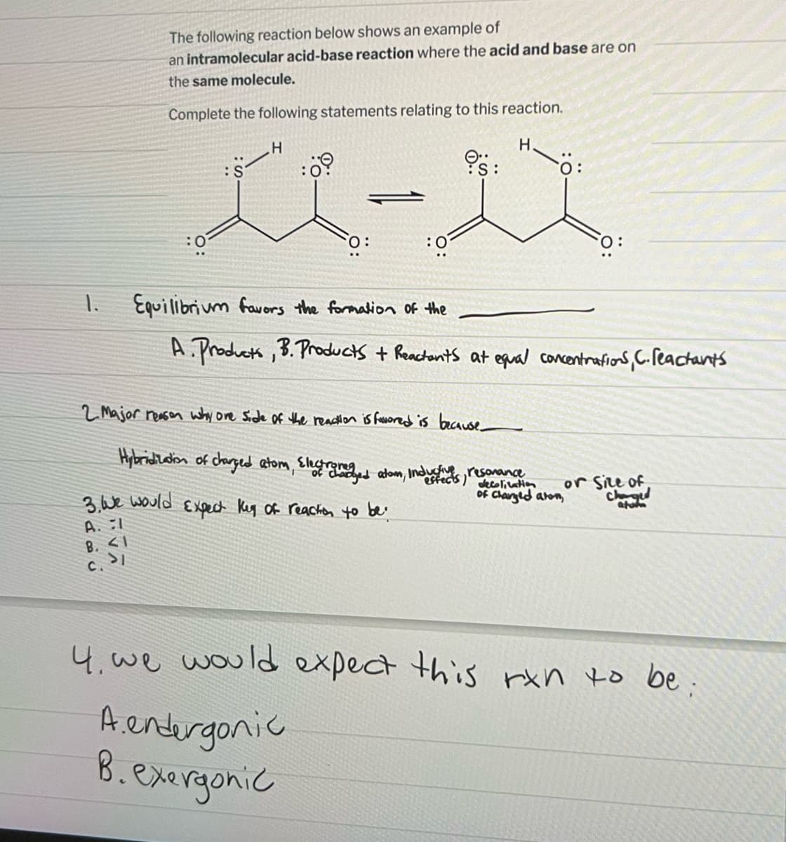 The following reaction below shows an example of
an intramolecular acid-base reaction where the acid and base are on
the same molecule.
Complete the following statements relating to this reaction.
H
H.
:0
:S
3. We would
A. I
B. <1
c. 31
:0⁹
0:
Equilibrium favors the formation of the
A. Products, B. Products + Reactants at equal concentrations, C. reactant's
2.Major reason why one side of the reaction is favored is because_
Hybridization of charged atom, Electromedaged atom, induced as
Expect Key of reaction to be
resonance
decolication
of charged alon,
or Size of
Charged
atom
4. we would expect this rxn to be;
A.endergonic
B. exergonic