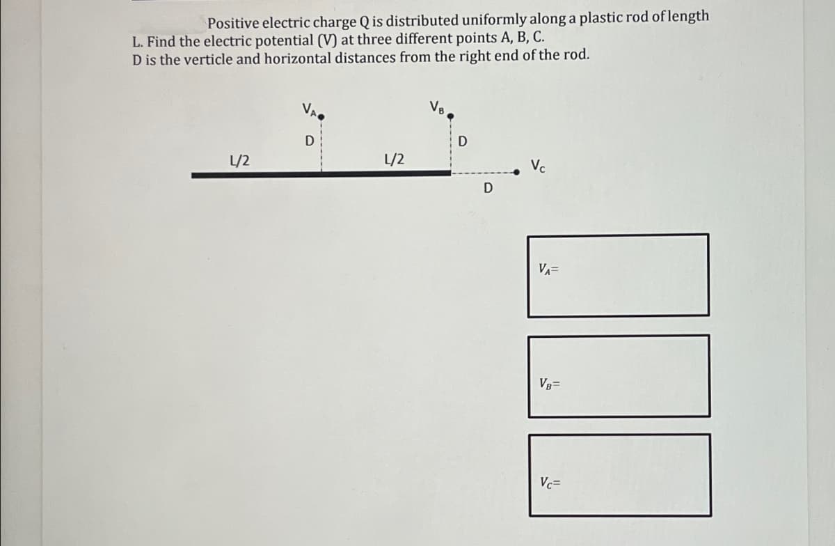 Positive electric charge Q is distributed uniformly along a plastic rod of length
L. Find the electric potential (V) at three different points A, B, C.
D is the verticle and horizontal distances from the right end of the rod.
D
D
L/2
L/2
Vc
D
VA=
VB=
Vc=