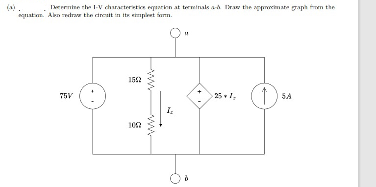 (a)
Determine the I-V characteristics equation at terminals a-b. Draw the approximate graph from the
equation. Also redraw the circuit in its simplest form.
75V
1502
ww
1002
ww
a
Ir
H
+
25 * Ix
(1)
5A