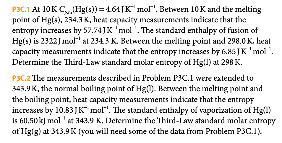 P3C.1 At 10K Cpm (Hg(s)) = 4.64 J K¯¹ mol¹. Between 10 K and the melting
point of Hg(s), 234.3 K, heat capacity measurements indicate that the
entropy increases by 57.74 J K ¹ mol ¹. The standard enthalpy of fusion of
Hg(s) is 2322 Jmol-¹ at 234.3 K. Between the melting point and 298.0 K, heat
capacity measurements indicate that the entropy increases by 6.85 J K¹ mol™¹.
Determine the Third-Law standard molar entropy of Hg(1) at 298 K.
P3C.2 The measurements described in Problem P3C.1 were extended to
343.9 K, the normal boiling point of Hg(1). Between the melting point and
the boiling point, heat capacity measurements indicate that the entropy
increases by 10.83 JK¯¹ mol¯¹. The standard enthalpy of vaporization of Hg(1)
is 60.50 kJ mol¹ at 343.9 K. Determine the Third-Law standard molar entropy
of Hg(g) at 343.9K (you will need some of the data from Problem P3C.1).