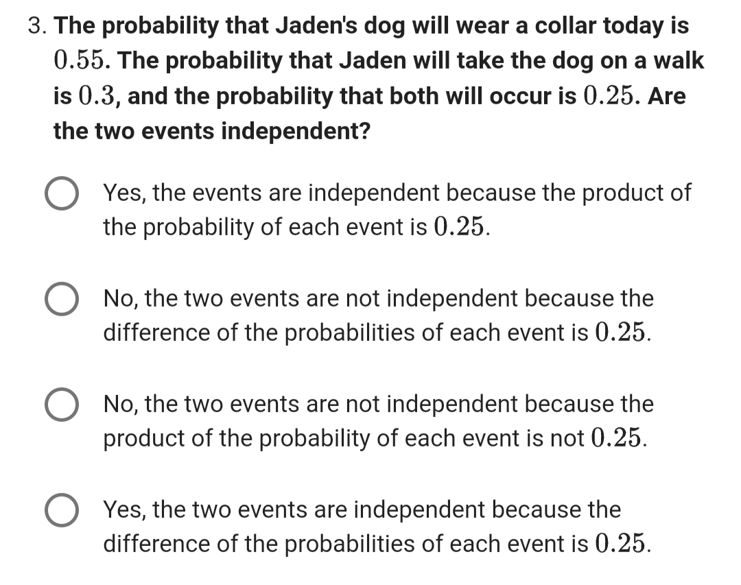 3. The probability that Jaden's dog will wear a collar today is
0.55. The probability that Jaden will take the dog on a walk
is 0.3, and the probability that both will occur is 0.25. Are
the two events independent?
Yes, the events are independent because the product of
the probability of each event is 0.25.
No, the two events are not independent because the
difference of the probabilities of each event is 0.25.
No, the two events are not independent because the
product of the probability of each event is not 0.25.
Yes, the two events are independent because the
difference of the probabilities of each event is 0.25.