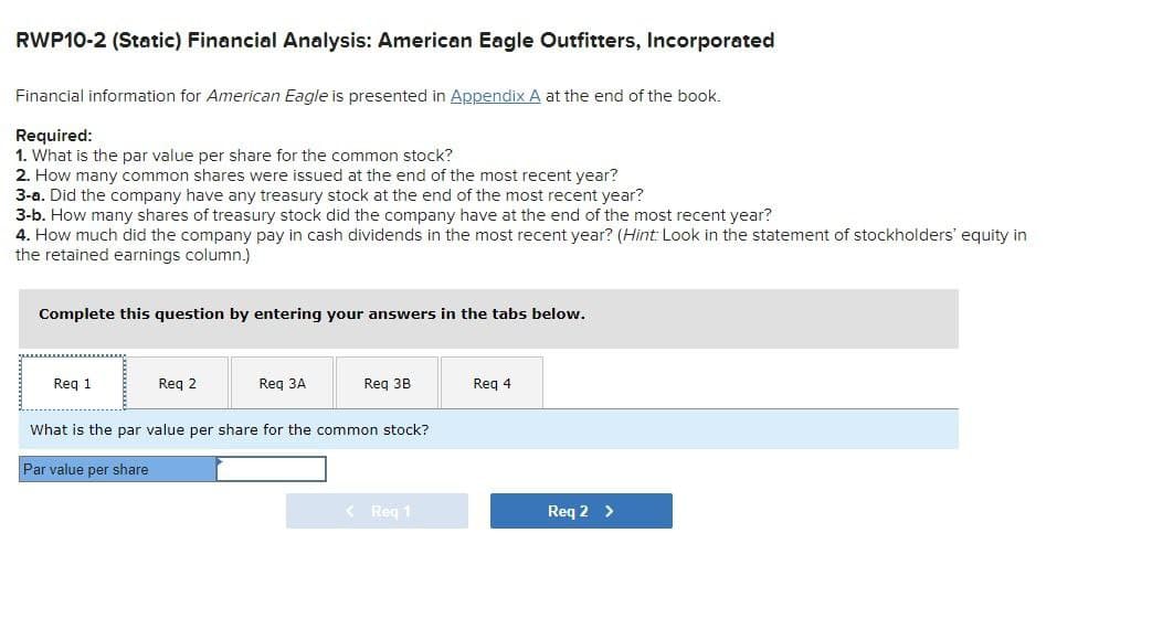 RWP10-2 (Static) Financial Analysis: American Eagle Outfitters, Incorporated
Financial information for American Eagle is presented in Appendix A at the end of the book.
Required:
1. What is the par value per share for the common stock?
2. How many common shares were issued at the end of the most recent year?
3-a. Did the company have any treasury stock at the end of the most recent year?
3-b. How many shares of treasury stock did the company have at the end of the most recent year?
4. How much did the company pay in cash dividends in the most recent year? (Hint: Look in the statement of stockholders' equity in
the retained earnings column.)
Complete this question by entering your answers in the tabs below.
Req 1
Req 2
Req 3A
Req 3B
Req 4
What is the par value per share for the common stock?
Par value per share
< Req 1
Req 2 >