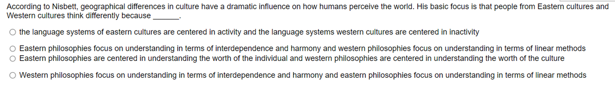 According to Nisbett, geographical differences in culture have a dramatic influence on how humans perceive the world. His basic focus is that people from Eastern cultures and
Western cultures think differently because
O the language systems of eastern cultures are centered in activity and the language systems western cultures are centered in inactivity
Eastern philosophies focus on understanding in terms of interdependence and harmony and western philosophies focus on understanding in terms of linear methods
Eastern philosophies are centered in understanding the worth of the individual and western philosophies are centered in understanding the worth of the culture
○ Western philosophies focus on understanding in terms of interdependence and harmony and eastern philosophies focus on understanding in terms of linear methods