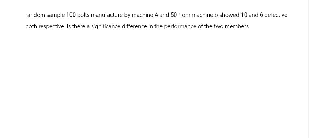 random sample 100 bolts manufacture by machine A and 50 from machine b showed 10 and 6 defective
both respective. Is there a significance difference in the performance of the two members