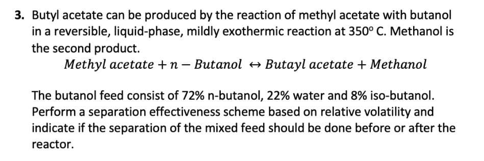 3. Butyl acetate can be produced by the reaction of methyl acetate with butanol
in a reversible, liquid-phase, mildly exothermic reaction at 350° C. Methanol is
the second product.
Methyl acetate +n – Butanol + Butayl acetate + Methanol
The butanol feed consist of 72% n-butanol, 22% water and 8% iso-butanol.
Perform a separation effectiveness scheme based on relative volatility and
indicate if the separation of the mixed feed should be done before or after the
reactor.
