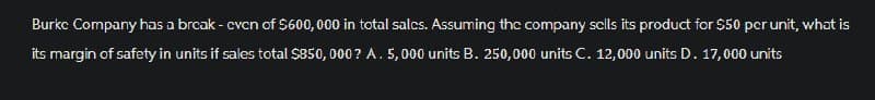 Burke Company has a break - cvcn of $600,000 in total sales. Assuming the company sells its product for $50 per unit, what is
its margin of safety in units if sales total $850,000? A. 5,000 units B. 250,000 units C. 12,000 units D. 17,000 units