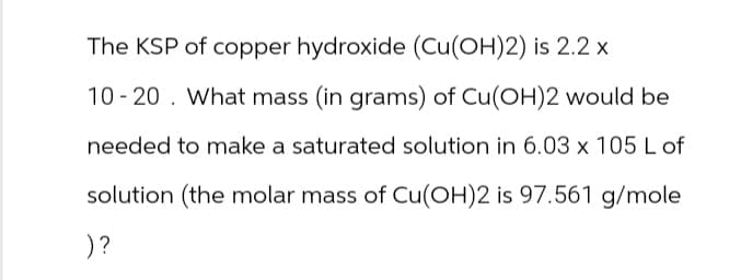 The KSP of copper hydroxide (Cu(OH)2) is 2.2 x
10-20. What mass (in grams) of Cu(OH)2 would be
needed to make a saturated solution in 6.03 x 105 L of
solution (the molar mass of Cu(OH)2 is 97.561 g/mole
)?