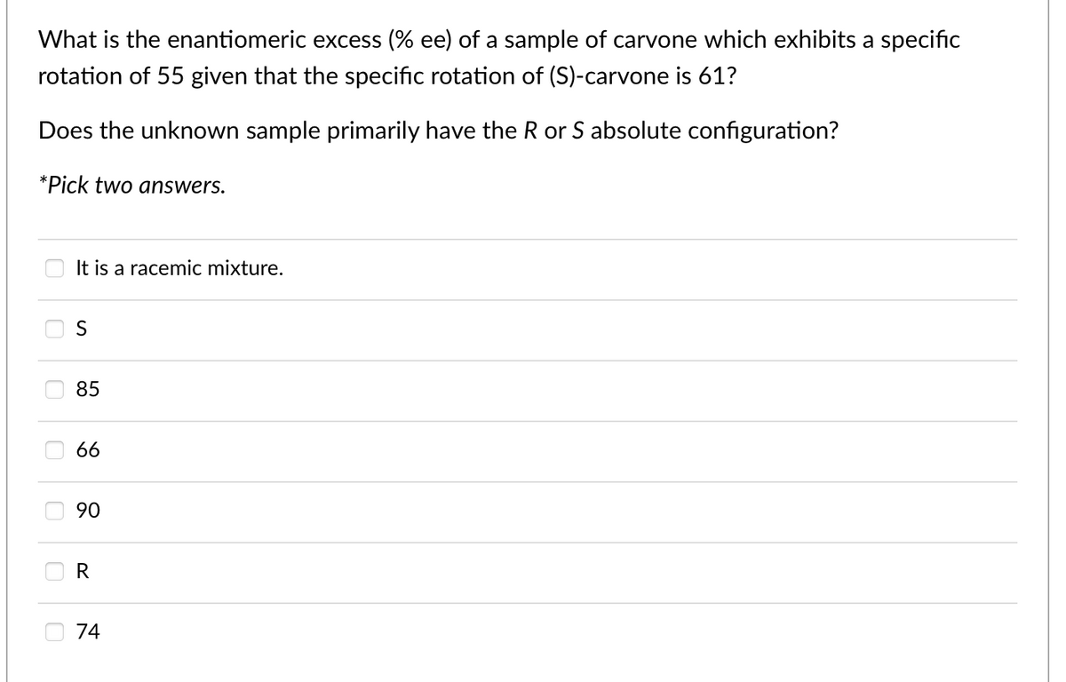 What is the enantiomeric excess (% ee) of a sample of carvone which exhibits a specific
rotation of 55 given that the specific rotation of (S)-carvone is 61?
Does the unknown sample primarily have the R or S absolute configuration?
*Pick two answers.
It is a racemic mixture.
S
ི ིི  ིི་ ར
74