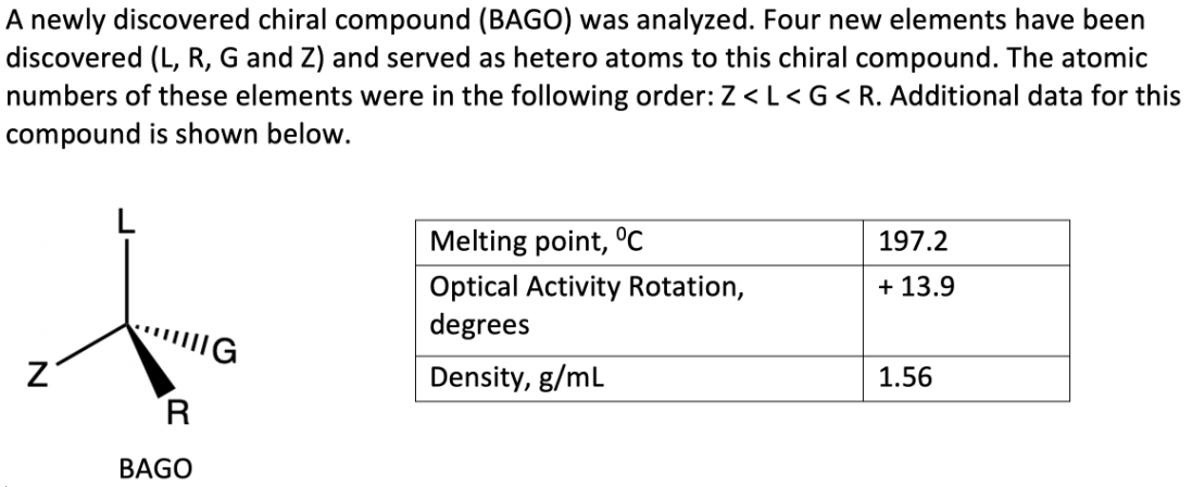 A newly discovered chiral compound (BAGO) was analyzed. Four new elements have been
discovered (L, R, G and Z) and served as hetero atoms to this chiral compound. The atomic
numbers of these elements were in the following order: Z < L < G < R. Additional data for this
compound is shown below.
Z
G
R
BAGO
Melting point, °C
Optical Activity Rotation,
degrees
Density, g/mL
197.2
+ 13.9
1.56