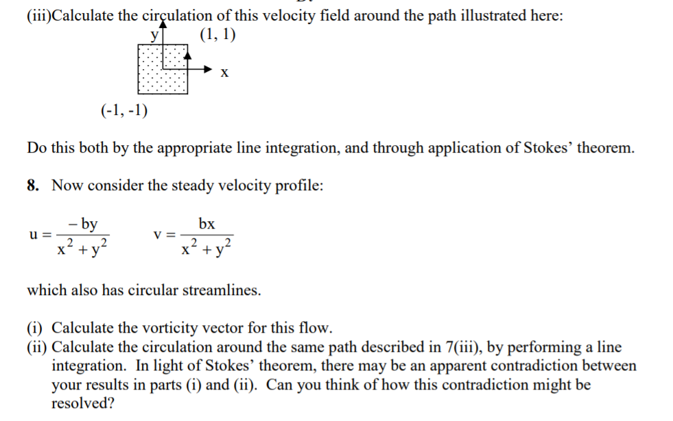 (iii)Calculate the cirçulation of this velocity field around the path illustrated here:
(1, 1)
X
(-1, -1)
Do this both by the appropriate line integration, and through application of Stokes' theorem.
8. Now consider the steady velocity profile:
by
bx
u =
V =
x +y-
x* + y
which also has circular streamlines.
(i) Calculate the vorticity vector for this flow.
(ii) Calculate the circulation around the same path described in 7(iii), by performing a line
integration. In light of Stokes' theorem, there may be an apparent contradiction between
your results in parts (i) and (ii). Can you think of how this contradiction might be
resolved?
