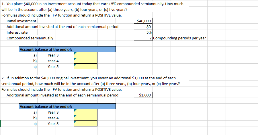 1. You place $40,000 in an investment account today that earns 5% compounded semiannually. How much
will be in the account after (a) three years, (b) four years, or (c) five years?
Formulas should include the =FV function and return a POSITIVE value.
Initial investment
Additional amount invested at the end of each semiannual period
Interest rate
Compounded semiannually
Account balance at the end of:
$40,000
$0
5%
2 Compounding periods per year
a)
Year 3
b)
Year 4
c)
Year 5
2. If, in addition to the $40,000 original investment, you invest an additional $1,000 at the end of each
semiannual period, how much will be in the account after (a) three years, (b) four years, or (c) five years?
Formulas should include the =FV function and return a POSITIVE value.
Additional amount invested at the end of each semiannual period
Account balance at the end of:
$1,000
a)
Year 3
b)
Year 4
c)
Year 5