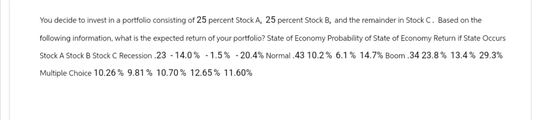 You decide to invest in a portfolio consisting of 25 percent Stock A, 25 percent Stock B, and the remainder in Stock C. Based on the
following information, what is the expected return of your portfolio? State of Economy Probability of State of Economy Return if State Occurs
Stock A Stock B Stock C Recession .23 - 14.0% -1.5% -20.4% Normal .43 10.2% 6.1% 14.7% Boom .34 23.8% 13.4% 29.3%
Multiple Choice 10.26% 9.81% 10.70% 12.65% 11.60%
