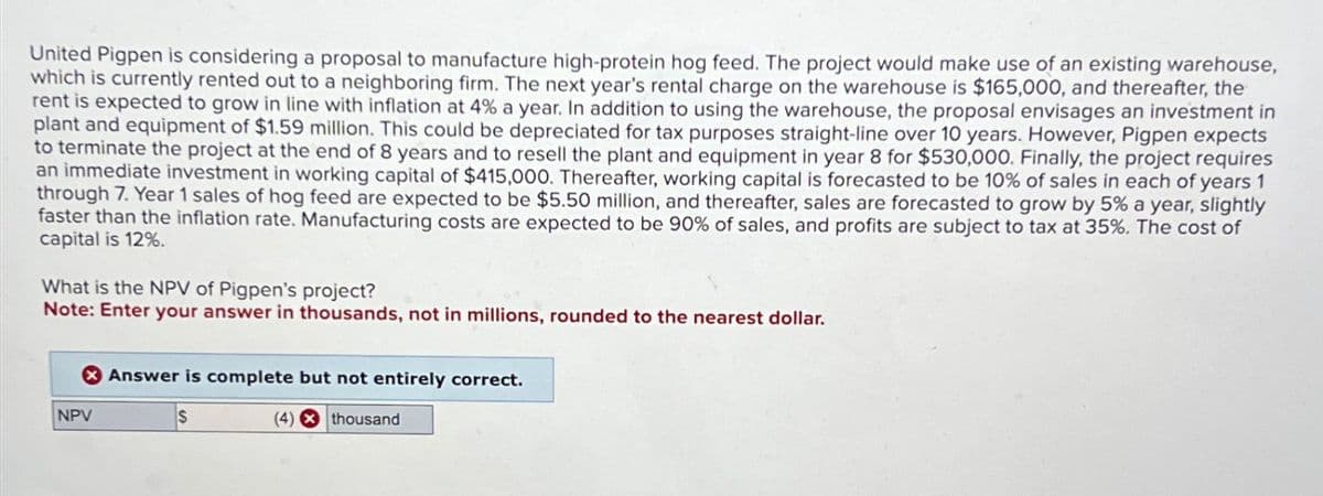United Pigpen is considering a proposal to manufacture high-protein hog feed. The project would make use of an existing warehouse,
which is currently rented out to a neighboring firm. The next year's rental charge on the warehouse is $165,000, and thereafter, the
rent is expected to grow in line with inflation at 4% a year. In addition to using the warehouse, the proposal envisages an investment in
plant and equipment of $1.59 million. This could be depreciated for tax purposes straight-line over 10 years. However, Pigpen expects
to terminate the project at the end of 8 years and to resell the plant and equipment in year 8 for $530,000. Finally, the project requires
an immediate investment in working capital of $415,000. Thereafter, working capital is forecasted to be 10% of sales in each of years 1
through 7. Year 1 sales of hog feed are expected to be $5.50 million, and thereafter, sales are forecasted to grow by 5% a year, slightly
faster than the inflation rate. Manufacturing costs are expected to be 90% of sales, and profits are subject to tax at 35%. The cost of
capital is 12%.
What is the NPV of Pigpen's project?
Note: Enter your answer in thousands, not in millions, rounded to the nearest dollar.
NPV
Answer is complete but not entirely correct.
S
(4) thousand