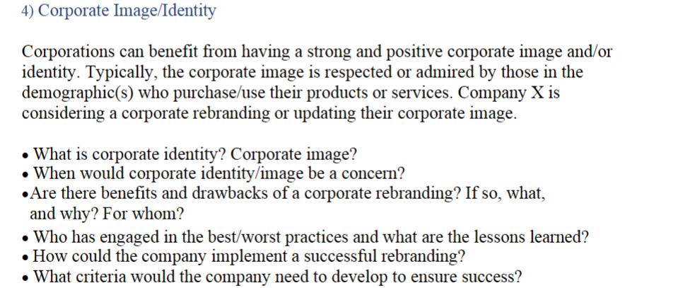 4) Corporate Image/Identity
Corporations can benefit from having a strong and positive corporate image and/or
identity. Typically, the corporate image is respected or admired by those in the
demographic(s) who purchase/use their products or services. Company X is
considering a corporate rebranding or updating their corporate image.
What is corporate identity? Corporate image?
• When would corporate identity/image be a concern?
⚫Are there benefits and drawbacks of a corporate rebranding? If so, what,
and why? For whom?
• Who has engaged in the best/worst practices and what are the lessons learned?
• How could the company implement a successful rebranding?
• What criteria would the company need to develop to ensure success?