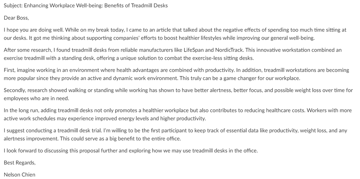 Subject: Enhancing Workplace Well-being: Benefits of Treadmill Desks
Dear Boss,
I hope you are doing well. While on my break today, I came to an article that talked about the negative effects of spending too much time sitting at
our desks. It got me thinking about supporting companies' efforts to boost healthier lifestyles while improving our general well-being.
After some research, I found treadmill desks from reliable manufacturers like LifeSpan and NordicTrack. This innovative workstation combined an
exercise treadmill with a standing desk, offering a unique solution to combat the exercise-less sitting desks.
First, imagine working in an environment where health advantages are combined with productivity. In addition, treadmill workstations are becoming
more popular since they provide an active and dynamic work environment. This truly can be a game changer for our workplace.
Secondly, research showed walking or standing while working has shown to have better alertness, better focus, and possible weight loss over time for
employees who are in need.
In the long run, adding treadmill desks not only promotes a healthier workplace but also contributes to reducing healthcare costs. Workers with more
active work schedules may experience improved energy levels and higher productivity.
I suggest conducting a treadmill desk trial. I'm willing to be the first participant to keep track of essential data like productivity, weight loss, and any
alertness improvement. This could serve as a big benefit to the entire office.
I look forward to discussing this proposal further and exploring how we may use treadmill desks in the office.
Best Regards,
Nelson Chien