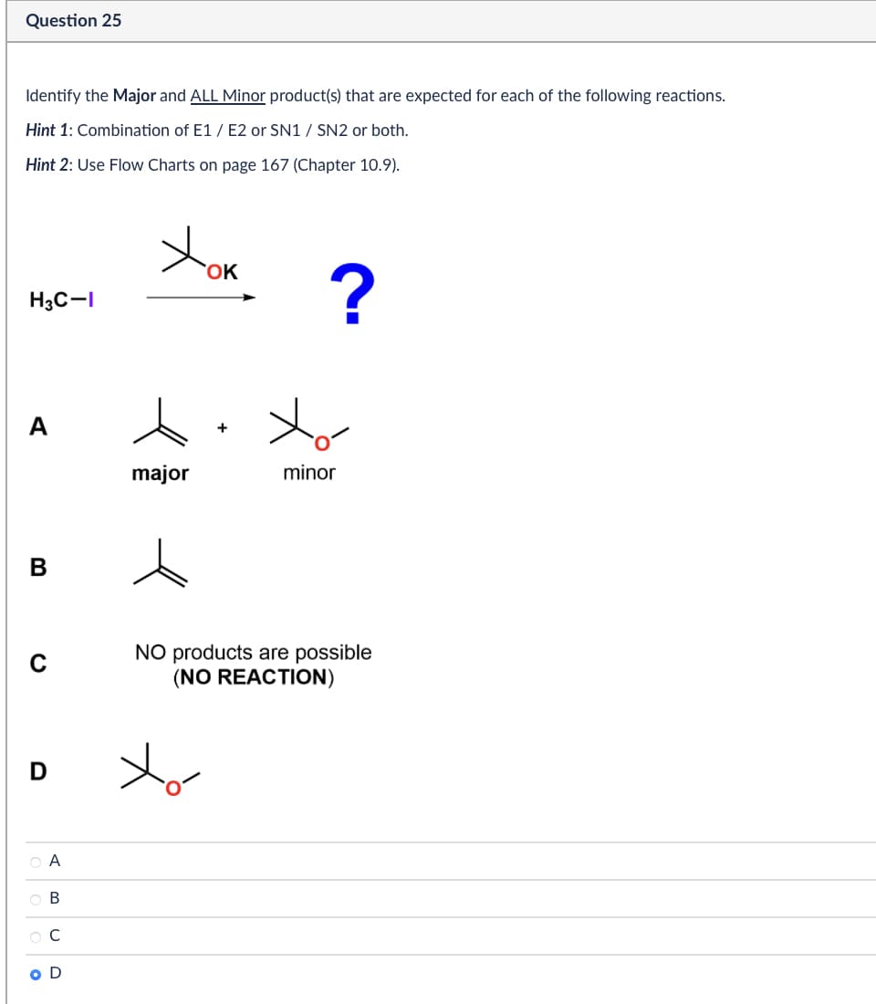 Question 25
Identify the Major and ALL Minor product(s) that are expected for each of the following reactions.
Hint 1: Combination of E1/E2 or SN1 / SN2 or both.
Hint 2: Use Flow Charts on page 167 (Chapter 10.9).
H3C-I
Хок
B
0
major
D
+
?
minor
NO products are possible
(NO REACTION)
ABCD
ов
ОС
OD