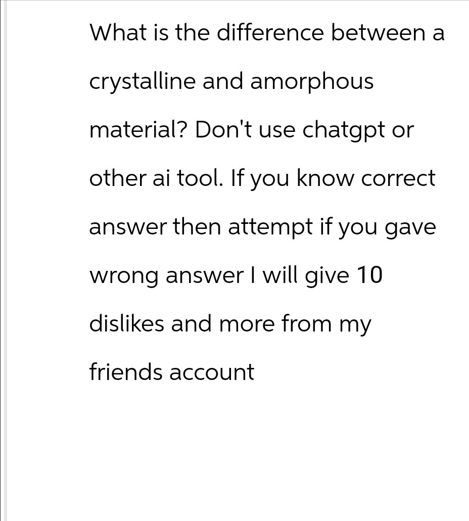 What is the difference between a
crystalline and amorphous
material? Don't use chatgpt or
other ai tool. If you know correct
answer then attempt if you gave
wrong answer I will give 10.
dislikes and more from my
friends account