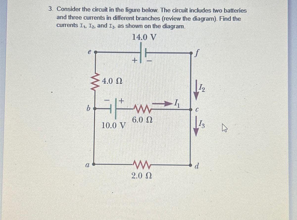 3. Consider the circuit in the figure below. The circuit includes two batteries
and three currents in different branches (review the diagram). Find the
currents I₁, I2, and I3. as shown on the diagram.
14.0 V
b
4.0 Ω
10.0 V
I₂
6.0 Ω
13
a
ww
2.0 Ω
d