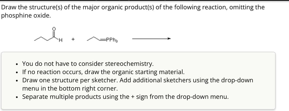 Draw the structure(s) of the major organic product(s) of the following reaction, omitting the
phosphine oxide.
H
+
=PPh₁
•
•
You do not have to consider stereochemistry.
If no reaction occurs, draw the organic starting material.
Draw one structure per sketcher. Add additional sketchers using the drop-down
menu in the bottom right corner.
Separate multiple products using the + sign from the drop-down menu.