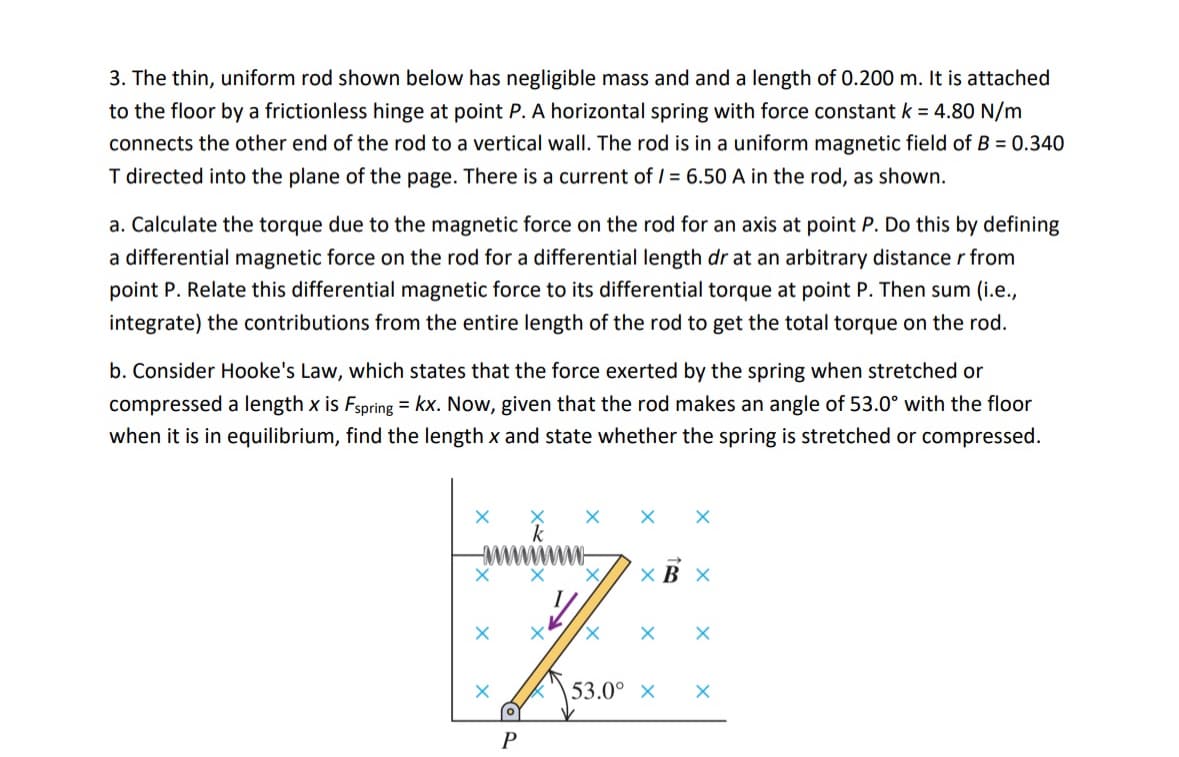 3. The thin, uniform rod shown below has negligible mass and and a length of 0.200 m. It is attached
to the floor by a frictionless hinge at point P. A horizontal spring with force constant k = 4.80 N/m
connects the other end of the rod to a vertical wall. The rod is in a uniform magnetic field of B = 0.340
T directed into the plane of the page. There is a current of /= 6.50 A in the rod, as shown.
a. Calculate the torque due to the magnetic force on the rod for an axis at point P. Do this by defining
a differential magnetic force on the rod for a differential length dr at an arbitrary distance r from
point P. Relate this differential magnetic force to its differential torque at point P. Then sum (i.e.,
integrate) the contributions from the entire length of the rod to get the total torque on the rod.
b. Consider Hooke's Law, which states that the force exerted by the spring when stretched or
compressed a length x is Fspring = kx. Now, given that the rod makes an angle of 53.0° with the floor
when it is in equilibrium, find the length x and state whether the spring is stretched or compressed.
× B X
☑
X
P
X
53.0° x