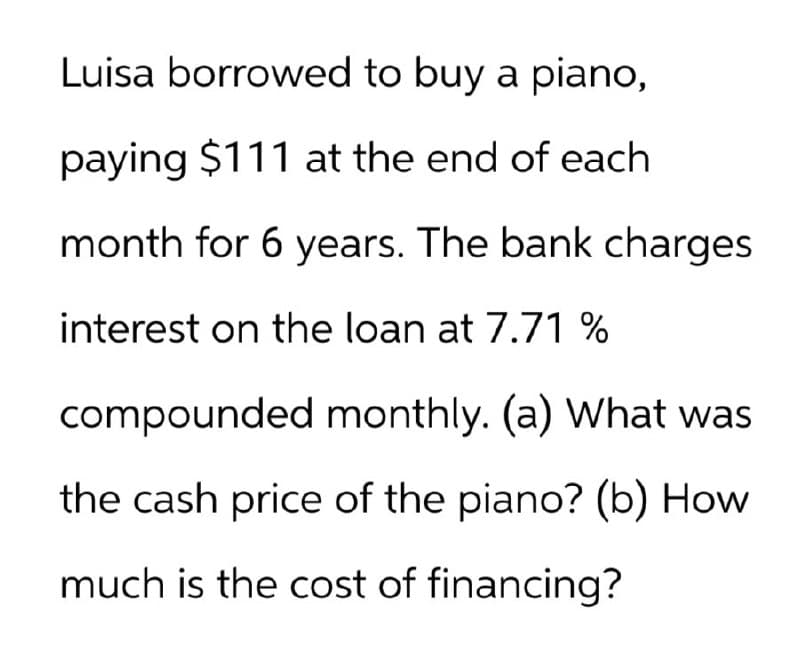Luisa borrowed to buy a piano,
paying $111 at the end of each
month for 6 years. The bank charges
interest on the loan at 7.71 %
compounded monthly. (a) What was
the cash price of the piano? (b) How
much is the cost of financing?
