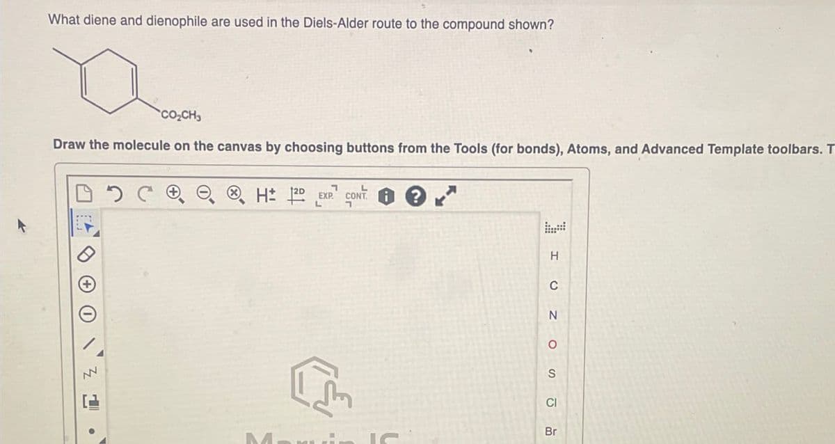 What diene and dienophile are used in the Diels-Alder route to the compound shown?
"CO,CH
Draw the molecule on the canvas by choosing buttons from the Tools (for bonds), Atoms, and Advanced Template toolbars. T
NV
H± 12D EXP CONT
? K
H
CI
CNO SUB
Br
M