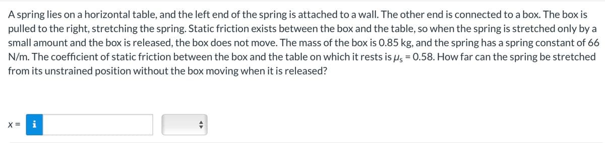 A spring lies on a horizontal table, and the left end of the spring is attached to a wall. The other end is connected to a box. The box is
pulled to the right, stretching the spring. Static friction exists between the box and the table, so when the spring is stretched only by a
small amount and the box is released, the box does not move. The mass of the box is 0.85 kg, and the spring has a spring constant of 66
N/m. The coefficient of static friction between the box and the table on which it rests is μs = 0.58. How far can the spring be stretched
from its unstrained position without the box moving when it is released?
x =
i