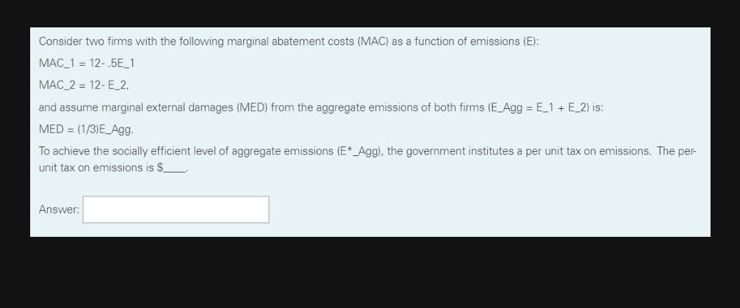 Consider two firms with the following marginal abatement costs (MAC) as a function of emissions (E):
MAC_1 = 12-.5E_1
MAC_2 = 12-E_2,
and assume marginal external damages (MED) from the aggregate emissions of both firms (E_Agg = E_1 + E_2) is:
MED = (1/3)E_Agg.
To achieve the socially efficient level of aggregate emissions (E*_Agg), the government institutes a per unit tax on emissions. The per-
unit tax on emissions is $
Answer:
