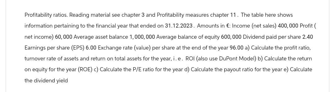 Profitability ratios. Reading material see chapter 3 and Profitability measures chapter 11. The table here shows
information pertaining to the financial year that ended on 31.12.2023. Amounts in €: Income (net sales) 400, 000 Profit (
net income) 60,000 Average asset balance 1,000,000 Average balance of equity 600,000 Dividend paid per share 2.40
Earnings per share (EPS) 6.00 Exchange rate (value) per share at the end of the year 96.00 a) Calculate the profit ratio,
turnover rate of assets and return on total assets for the year, i. e. ROI (also use DuPont Model) b) Calculate the return
on equity for the year (ROE) c) Calculate the P/E ratio for the year d) Calculate the payout ratio for the year e) Calculate
the dividend yield