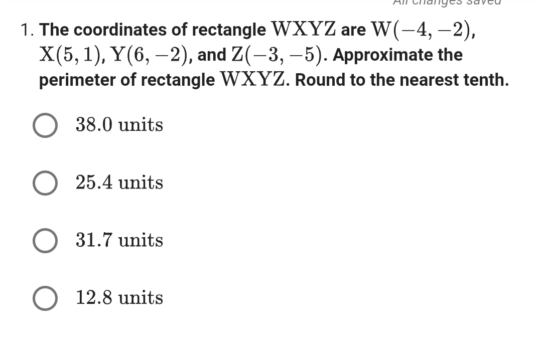 1. The coordinates of rectangle WXYZ are W(-4,-2),
X(5, 1), Y(6,-2), and Z(-3, -5). Approximate the
perimeter of rectangle WXYZ. Round to the nearest tenth.
38.0 units
25.4 units
31.7 units
12.8 units