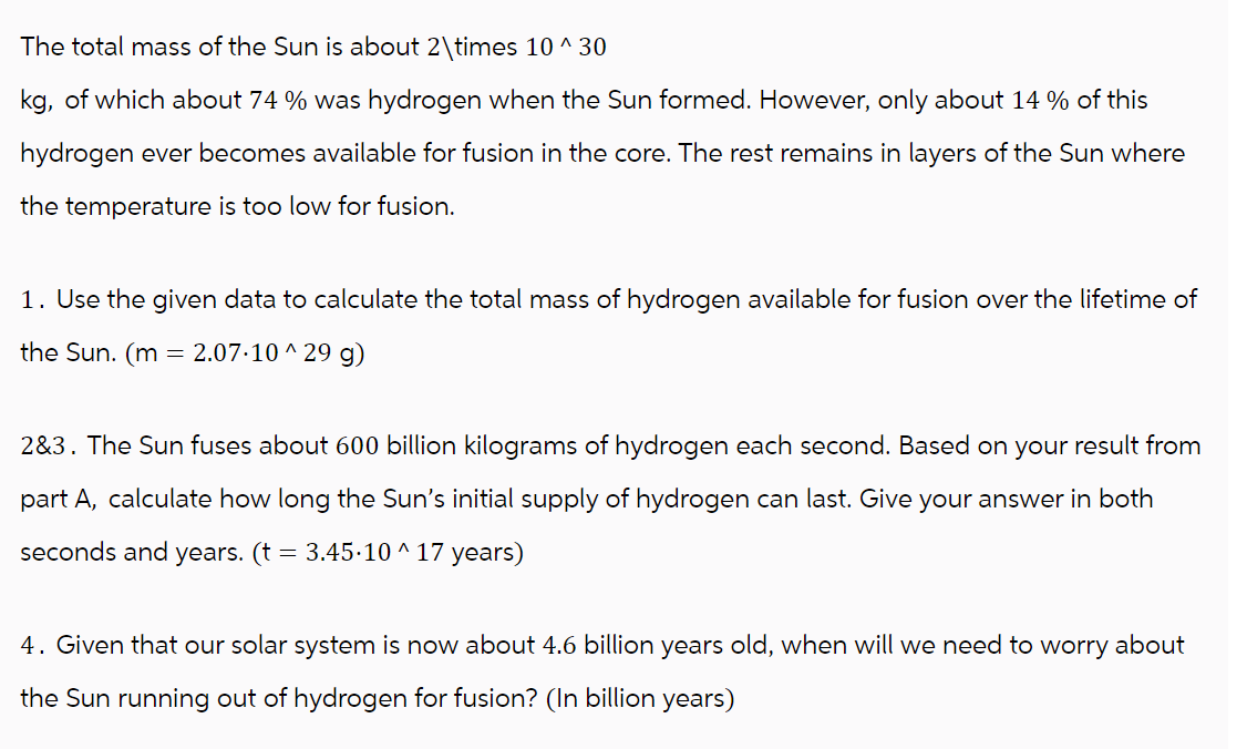 The total mass of the Sun is about 2\times 10 ^ 30
kg, of which about 74 % was hydrogen when the Sun formed. However, only about 14% of this
hydrogen ever becomes available for fusion in the core. The rest remains in layers of the Sun where
the temperature is too low for fusion.
1. Use the given data to calculate the total mass of hydrogen available for fusion over the lifetime of
the Sun. (m = 2.07.10^29 g)
2&3. The Sun fuses about 600 billion kilograms of hydrogen each second. Based on your result from
part A, calculate how long the Sun's initial supply of hydrogen can last. Give your answer in both
seconds and years. (t = 3.45-10 ^ 17 years)
4. Given that our solar system is now about 4.6 billion years old, when will we need to worry about
the Sun running out of hydrogen for fusion? (In billion years)