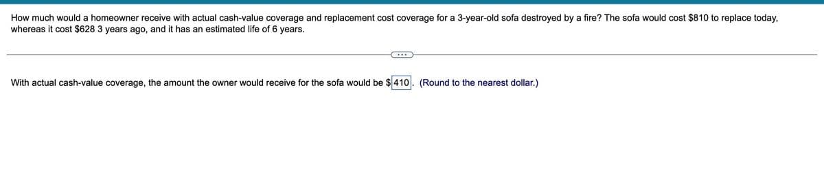 How much would a homeowner receive with actual cash-value coverage and replacement cost coverage for a 3-year-old sofa destroyed by a fire? The sofa would cost $810 to replace today,
whereas it cost $628 3 years ago, and it has an estimated life of 6 years.
With actual cash-value coverage, the amount the owner would receive for the sofa would be $410. (Round to the nearest dollar.)
