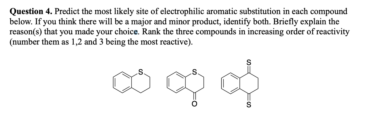 Question 4. Predict the most likely site of electrophilic aromatic substitution in each compound
below. If you think there will be a major and minor product, identify both. Briefly explain the
reason(s) that you made your choice. Rank the three compounds in increasing order of reactivity
(number them as 1,2 and 3 being the most reactive).
S
S