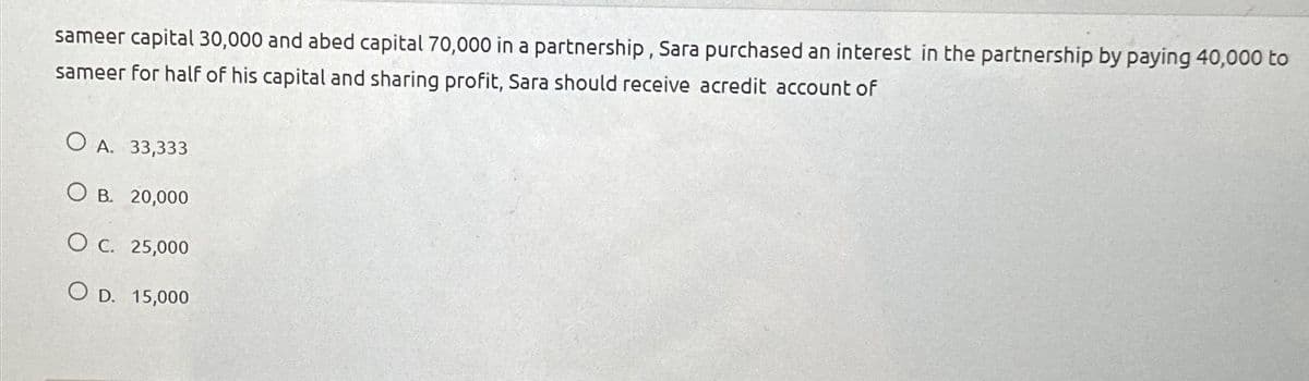 sameer capital 30,000 and abed capital 70,000 in a partnership, Sara purchased an interest in the partnership by paying 40,000 to
sameer for half of his capital and sharing profit, Sara should receive acredit account of
OA. 33,333
OB. 20,000
O c. 25,000
OD. 15,000