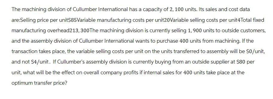 The machining division of Cullumber International has a capacity of 2, 100 units. Its sales and cost data
are:Selling price per unit$85Variable manufacturing costs per unit20Variable selling costs per unit4 Total fixed
manufacturing overhead213, 300The machining division is currently selling 1,900 units to outside customers,
and the assembly division of Cullumber International wants to purchase 400 units from machining. If the
transaction takes place, the variable selling costs per unit on the units transferred to assembly will be $0/unit,
and not $4/unit. If Cullumber's assembly division is currently buying from an outside supplier at $80 per
unit, what will be the effect on overall company profits if internal sales for 400 units take place at the
optimum transfer price?