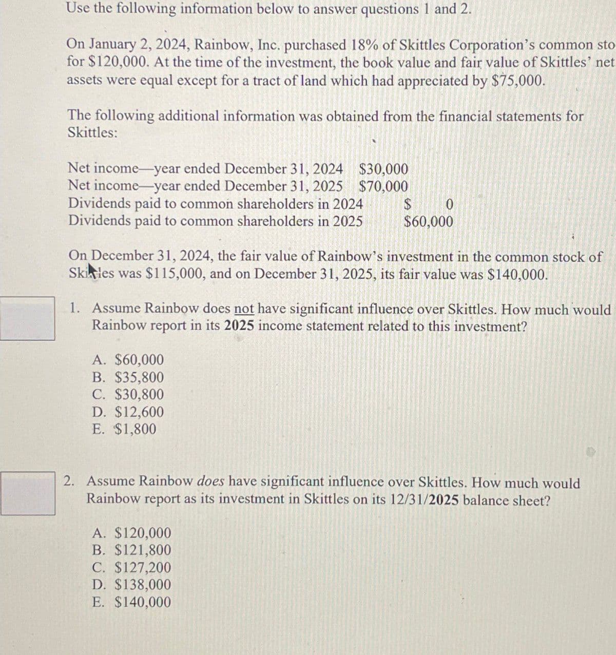 Use the following information below to answer questions 1 and 2.
On January 2, 2024, Rainbow, Inc. purchased 18% of Skittles Corporation's common sto
for $120,000. At the time of the investment, the book value and fair value of Skittles' net
assets were equal except for a tract of land which had appreciated by $75,000.
The following additional information was obtained from the financial statements for
Skittles:
Net income-year ended December 31, 2024
Net income-year ended December 31, 2025
Dividends paid to common shareholders in 2024
Dividends paid to common shareholders in 2025
$30,000
$70,000
$
0
$60,000
On December 31, 2024, the fair value of Rainbow's investment in the common stock of
Skiles was $115,000, and on December 31, 2025, its fair value was $140,000.
1. Assume Rainbow does not have significant influence over Skittles. How much would
Rainbow report in its 2025 income statement related to this investment?
A. $60,000
B. $35,800
C. $30,800
D. $12,600
E. $1,800
2. Assume Rainbow does have significant influence over Skittles. How much would
Rainbow report as its investment in Skittles on its 12/31/2025 balance sheet?
A. $120,000
B. $121,800
C. $127,200
D. $138,000
E. $140,000