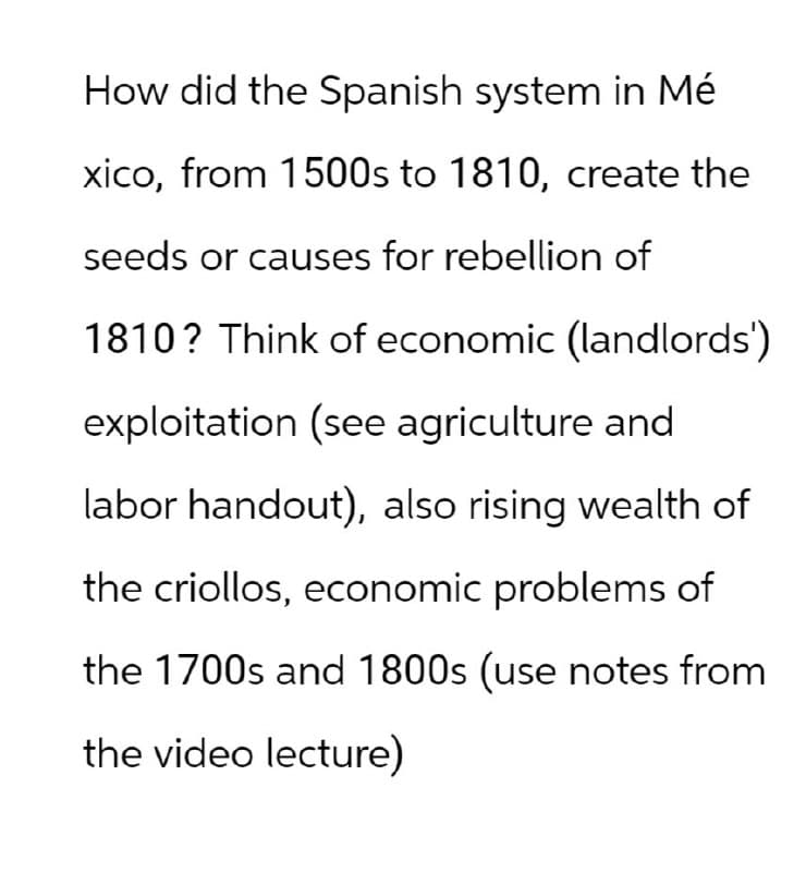 How did the Spanish system in Mé
xico, from 1500s to 1810, create the
seeds or causes for rebellion of
1810? Think of economic (landlords')
exploitation (see agriculture and
labor handout), also rising wealth of
the criollos, economic problems of
the 1700s and 1800s (use notes from
the video lecture)