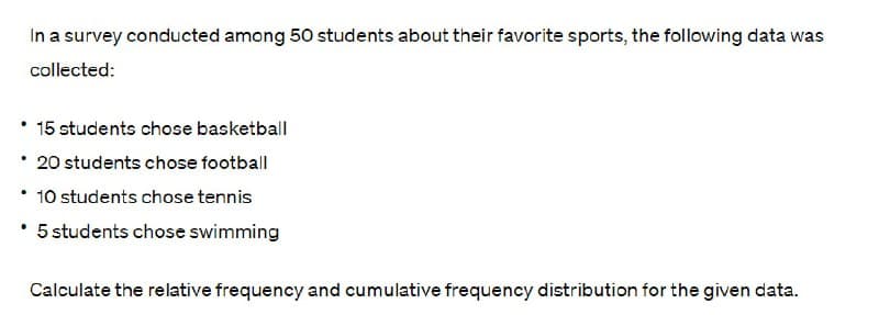 In a survey conducted among 50 students about their favorite sports, the following data was
collected:
⚫ 15 students chose basketball
⚫ 20 students chose football
⚫ 10 students chose tennis
•
⚫ 5 students chose swimming
Calculate the relative frequency and cumulative frequency distribution for the given data.