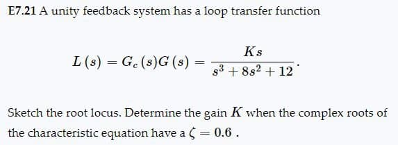 E7.21 A unity feedback system has a loop transfer function
Ks
=====
L(s) Ge(s)G(s):
==========
83 +882 +12
Sketch the root locus. Determine the gain K when the complex roots of
the characteristic equation have a (= 0.6.