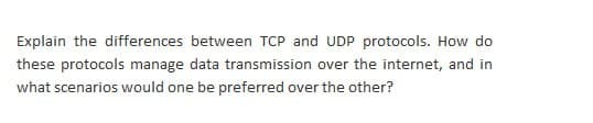 Explain the differences between TCP and UDP protocols. How do
these protocols manage data transmission over the internet, and in
what scenarios would one be preferred over the other?
