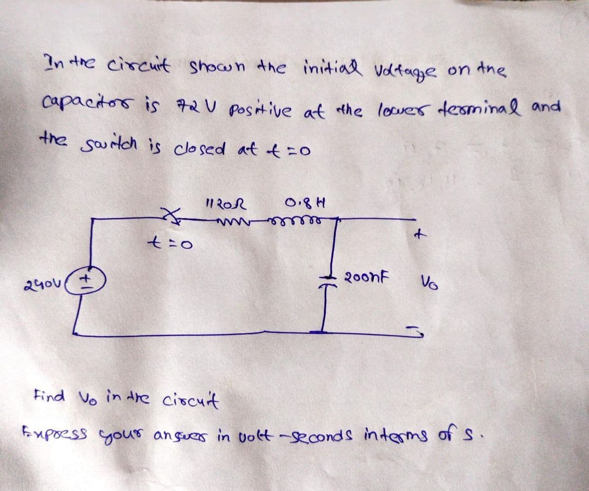 In the circuit shown the initial voltage on the
capacitor is 72V positive at the lower terminal and
the switch is closed at t=0
to
240v
1120R
0.8H
+
2oonf
Vo
Find Vo in the circuit
Express your answer in volt-seconds interms of s.