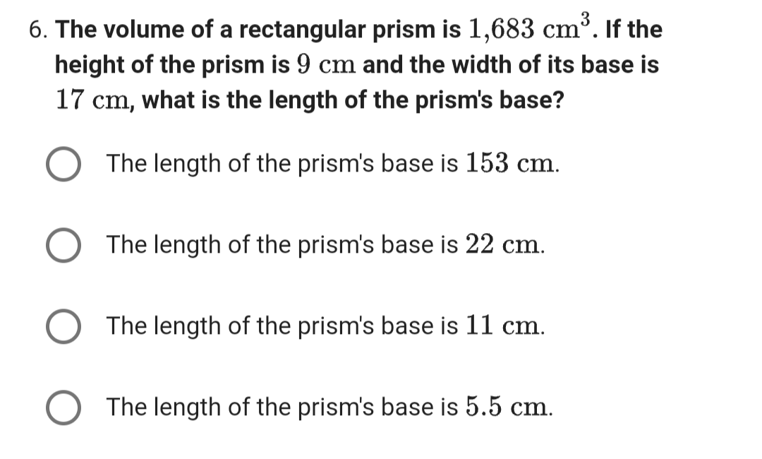 6. The volume of a rectangular prism is 1,683 cm³. If the
height of the prism is 9 cm and the width of its base is
17 cm, what is the length of the prism's base?
The length of the prism's base is 153 cm.
The length of the prism's base is 22 cm.
The length of the prism's base is 11 cm.
The length of the prism's base is 5.5 cm.