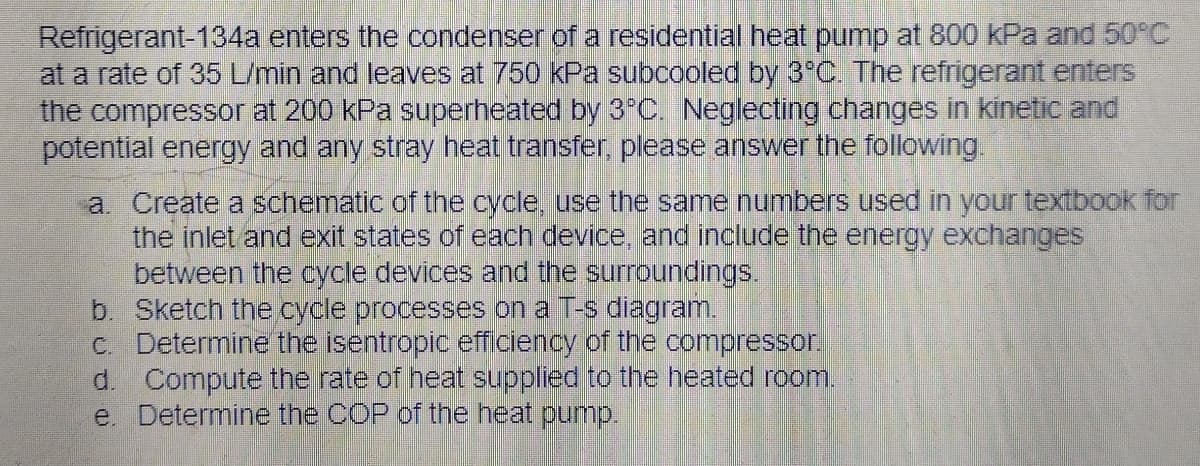 Refrigerant-134a enters the condenser of a residential heat pump at 800 kPa and 50°C
at a rate of 35 L/min and leaves at 750 kPa subcooled by 3°C. The refrigerant enters
the compressor at 200 kPa superheated by 3°C. Neglecting changes in kinetic and
potential energy and any stray heat transfer, please answer the following.
a. Create a schematic of the cycle, use the same numbers used in your textbook for
the inlet and exit states of each device, and include the energy exchanges
between the cycle devices and the surroundings.
Sketch the cycle processes on a T-s diagram.
b.
c. Determine the isentropic efficiency of the compressor.
d. Compute the rate of heat supplied to the heated room.
e. Determine the COP of the heat pump.