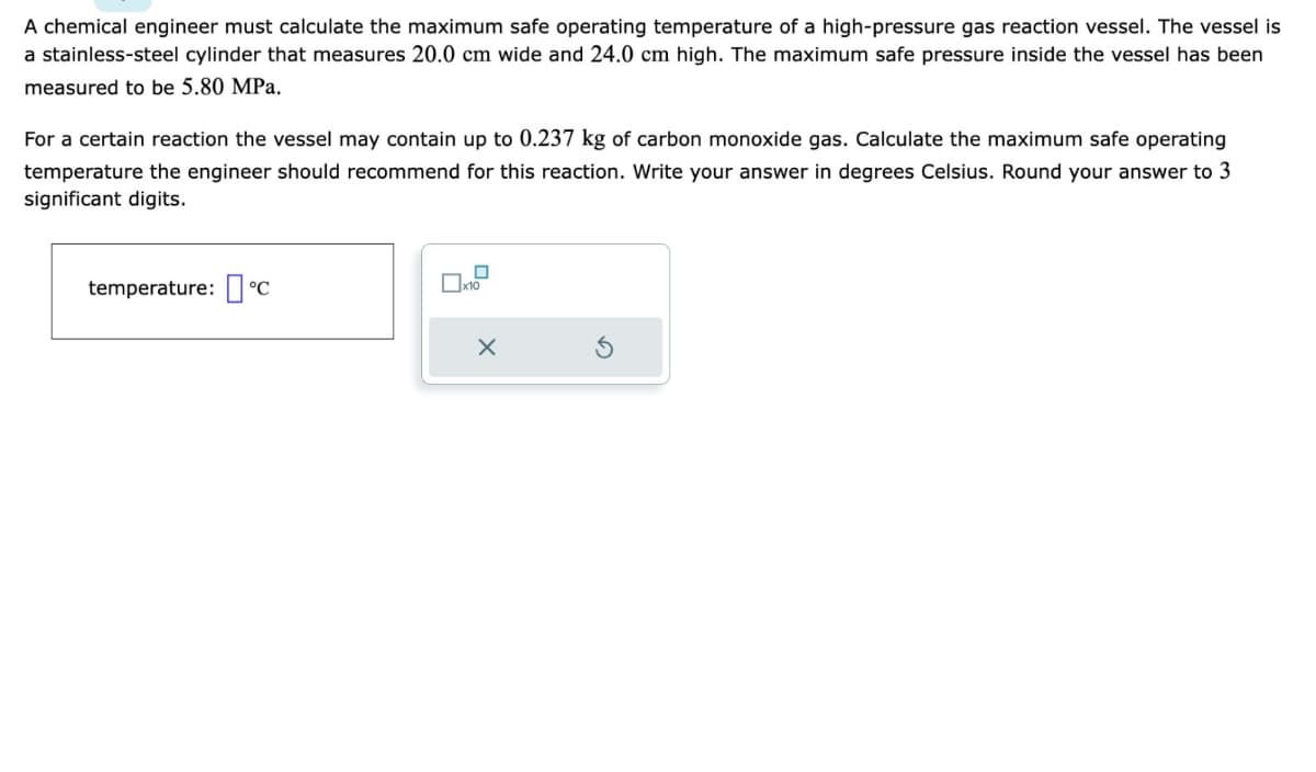 A chemical engineer must calculate the maximum safe operating temperature of a high-pressure gas reaction vessel. The vessel is
a stainless-steel cylinder that measures 20.0 cm wide and 24.0 cm high. The maximum safe pressure inside the vessel has been
measured to be 5.80 MPa.
For a certain reaction the vessel may contain up to 0.237 kg of carbon monoxide gas. Calculate the maximum safe operating
temperature the engineer should recommend for this reaction. Write your answer in degrees Celsius. Round your answer to 3
significant digits.
temperature: 'C
☐ x10
X
