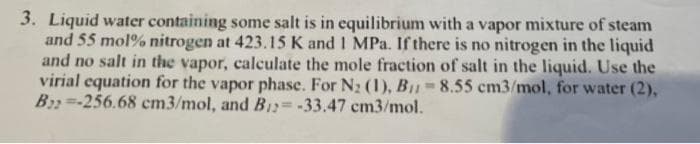 3. Liquid water containing some salt is in equilibrium with a vapor mixture of steam
and 55 mol % nitrogen at 423.15 K and 1 MPa. If there is no nitrogen in the liquid
and no salt in the vapor, calculate the mole fraction of salt in the liquid. Use the
virial equation for the vapor phase. For N₂ (1), B1₁=8.55 cm3/mol, for water (2),
B22-256.68 cm3/mol, and B₁2= -33.47 cm3/mol.